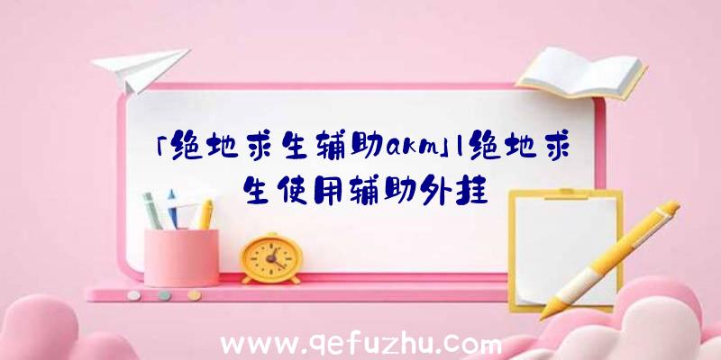「绝地求生辅助akm」|绝地求生使用辅助外挂